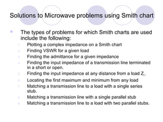 Solutions to Microwave problems using Smith chart
 The types of problems for which Smith charts are used
include the following:
1. Plotting a complex impedance on a Smith chart
2. Finding VSWR for a given load
3. Finding the admittance for a given impedance
4. Finding the input impedance of a transmission line terminated
in a short or open.
5. Finding the input impedance at any distance from a load ZL.
6. Locating the first maximum and minimum from any load
7. Matching a transmission line to a load with a single series
stub.
8. Matching a transmission line with a single parallel stub
9. Matching a transmission line to a load with two parallel stubs.
 