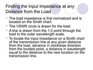 Finding the Input Impedance at any
Distance from the Load
 The load impedance is first normalized and is
located on the Smith chart.
 The VSWR circle is drawn for the load.
 A line is drawn from the 1.0 point through the
load to the outer wavelength scale.
 To locate the input impedance on a Smith chart
of the transmission line at any given distance
from the load, advance in clockwise direction
from the located point, a distance in wavelength
equal to the distance to the new location on the
transmission line.
 