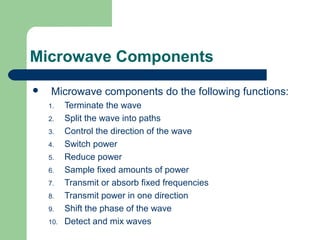 Microwave Components
 Microwave components do the following functions:
1. Terminate the wave
2. Split the wave into paths
3. Control the direction of the wave
4. Switch power
5. Reduce power
6. Sample fixed amounts of power
7. Transmit or absorb fixed frequencies
8. Transmit power in one direction
9. Shift the phase of the wave
10. Detect and mix waves
 