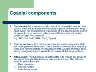 Coaxial components
 Connectors: Microwave coaxial connectors required to connect two
coaxial lines are als called connector pairs (male and female). They
must match the characteristic impedance of the attached lines and be
designed to have minimum reflection coefficients and not radiate
power through the connector.
E.g. APC-3.5, BNC, SMA, SMC, Type N
 Coaxial sections: Coaxial line sections slip inside each other while
still making electrical contact. These sections are useful for matching
loads and making slotted line measurements. Double and triple stub
tuning configurations are available as coaxial stub tuning sections.
 Attenuators: The function of an attenuator is to reduce the power of
the signal through it by a fixed or adjustable amount. The different
types of attenuators are:
1. Fixed attenuators
2. Step attenuators
3. Variable attenuators
 