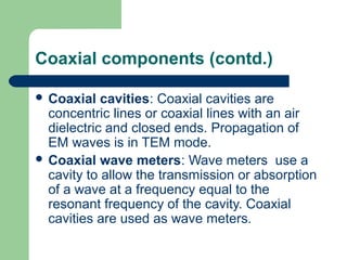 Coaxial components (contd.)
 Coaxial cavities: Coaxial cavities are
concentric lines or coaxial lines with an air
dielectric and closed ends. Propagation of
EM waves is in TEM mode.
 Coaxial wave meters: Wave meters use a
cavity to allow the transmission or absorption
of a wave at a frequency equal to the
resonant frequency of the cavity. Coaxial
cavities are used as wave meters.
 