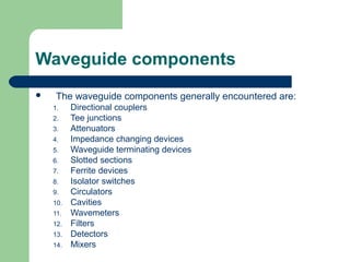 Waveguide components
 The waveguide components generally encountered are:
1. Directional couplers
2. Tee junctions
3. Attenuators
4. Impedance changing devices
5. Waveguide terminating devices
6. Slotted sections
7. Ferrite devices
8. Isolator switches
9. Circulators
10. Cavities
11. Wavemeters
12. Filters
13. Detectors
14. Mixers
 