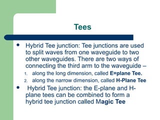 Tees
 Hybrid Tee junction: Tee junctions are used
to split waves from one waveguide to two
other waveguides. There are two ways of
connecting the third arm to the waveguide –
1. along the long dimension, called E=plane Tee.
2. along the narrow dimension, called H-Plane Tee
 Hybrid Tee junction: the E-plane and H-
plane tees can be combined to form a
hybrid tee junction called Magic Tee
 