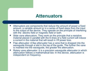 Attenuators
 Attenuators are components that reduce the amount of power a fixed
amount, a variable amount or in a series of fixed steps from the input
to the output of the device. They operate on the principle of interfering
with the electric field or magnetic field or both.
 Slide vane attenuators: They work on the principle that a resistive
material placed in parallel with the E-lines of a field current will induce
a current in the material that will result in I2
R power loss.
 Flap attenuator: A flap attenuator has a vane that is dropped into the
waveguide through a slot in the top of the guide. The further the vane
is inserted into the waveguide, the greater the attenuation.
 Rotary vane attenuator: It is a precision waveguide attenuator in which
attenuation follows a mathematical law. In this device, attenuation is
independent on frequency.
 