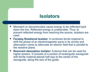 Isolators
 Mismatch or discontinuities cause energy to be reflected back
down the line. Reflected energy is undesirable. Thus, to
prevent reflected energy from reaching the source, isolators are
used.
 Faraday Rotational Isolator: It combines ferrite material to
shift the phase of an electromagnetic wave in its vicinity and
attenuation vanes to attenuate an electric field that is parallel to
the resistive plane.
 Resonant absorption isolator: A device that can be used for
higher powers. It consists of a section of rectangular waveguide
with ferrite material placed half way to the center of the
waveguide, along the axis of the guide.
 