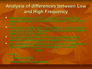 Analysis of differences between Low
Analysis of differences between Low
and High Frequency
and High Frequency
 At low frequencies, the circuit elements are lumped since
At low frequencies, the circuit elements are lumped since
voltage and current waves affect the entire circuit at the same
voltage and current waves affect the entire circuit at the same
time.
time.
 At microwave frequencies, such treatment of circuit elements
At microwave frequencies, such treatment of circuit elements
is not possible since voltag and current waves do not affect the
is not possible since voltag and current waves do not affect the
entire circuit at the same time.
entire circuit at the same time.
 The circuit must be broken down into unit sections within
The circuit must be broken down into unit sections within
which the circuit elements are considered to be lumped.
which the circuit elements are considered to be lumped.
 This is because the dimensions of the circuit are comparable to
This is because the dimensions of the circuit are comparable to
the wavelength of the waves according to the formula:
the wavelength of the waves according to the formula:

c/f
c/f
where,
where,
c = velocity of light
c = velocity of light
f = frequency of voltage/current
f = frequency of voltage/current
 