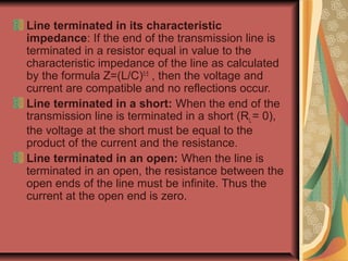 Line terminated in its characteristic
impedance: If the end of the transmission line is
terminated in a resistor equal in value to the
characteristic impedance of the line as calculated
by the formula Z=(L/C)0.5
, then the voltage and
current are compatible and no reflections occur.
Line terminated in a short: When the end of the
transmission line is terminated in a short (RL= 0),
the voltage at the short must be equal to the
product of the current and the resistance.
Line terminated in an open: When the line is
terminated in an open, the resistance between the
open ends of the line must be infinite. Thus the
current at the open end is zero.
 