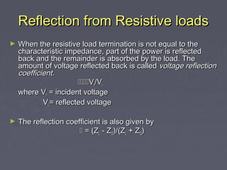 Reflection from Resistive loads
Reflection from Resistive loads
► When the resistive load termination is not equal to the
When the resistive load termination is not equal to the
characteristic impedance, part of the power is reflected
characteristic impedance, part of the power is reflected
back and the remainder is absorbed by the load. The
back and the remainder is absorbed by the load. The
amount of voltage reflected back is called
amount of voltage reflected back is called voltage reflection
voltage reflection
coefficient.
coefficient.

V
Vr
r/V
/Vii
where V
where Vr
r = incident voltage
= incident voltage
V
Vii = reflected voltage
= reflected voltage
► The reflection coefficient is also given by
The reflection coefficient is also given by

 = (Z
= (ZL
L - Z
- ZO
O)/(Z
)/(ZL
L + Z
+ ZO
O)
)
 