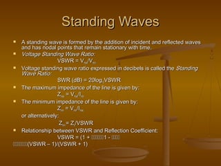 Standing Waves
Standing Waves
 A standing wave is formed by the addition of incident and reflected waves
A standing wave is formed by the addition of incident and reflected waves
and has nodal points that remain stationary with time.
and has nodal points that remain stationary with time.
 Voltage Standing Wave Ratio:
Voltage Standing Wave Ratio:
VSWR = V
VSWR = Vmax
max/V
/Vmin
min
 Voltage standing wave ratio expressed in decibels is called the
Voltage standing wave ratio expressed in decibels is called the Standing
Standing
Wave Ratio:
Wave Ratio:
SWR (dB) = 20log
SWR (dB) = 20log10
10VSWR
VSWR
 The maximum impedance of the line is given by:
The maximum impedance of the line is given by:
Z
Zmax
max = V
= Vmax
max/I
/Imin
min
 The minimum impedance of the line is given by:
The minimum impedance of the line is given by:
Z
Zmin
min = V
= Vmin
min/I
/Imax
max
or alternatively:
or alternatively:
Z
Zmin
min = Z
= Zo
o/VSWR
/VSWR
 Relationship between VSWR and Reflection Coefficient:
Relationship between VSWR and Reflection Coefficient:
VSWR = (1 +
VSWR = (1 + 
1 -
1 - 


(VSWR – 1)/(VSWR + 1)
(VSWR – 1)/(VSWR + 1)
 