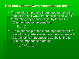 Half and Quarter wave transmission lines
Half and Quarter wave transmission lines
 The relationship of the input impedance at the
The relationship of the input impedance at the
input of the half-wave transmission line with its
input of the half-wave transmission line with its
terminating impedance is got by letting L =
terminating impedance is got by letting L =

in the impedance equation.
in the impedance equation.
Z
Zinput
input = Z
= ZL
L 

 The relationship of the input impedance at the
The relationship of the input impedance at the
input of the quarter-wave transmission line with
input of the quarter-wave transmission line with
its terminating impedance is got by letting L =
its terminating impedance is got by letting L =

in the impedance equation.
in the impedance equation.
Z
Zinput
input = (Z
= (Zinput
input Z
Zoutput
output)
)0.5
0.5


 