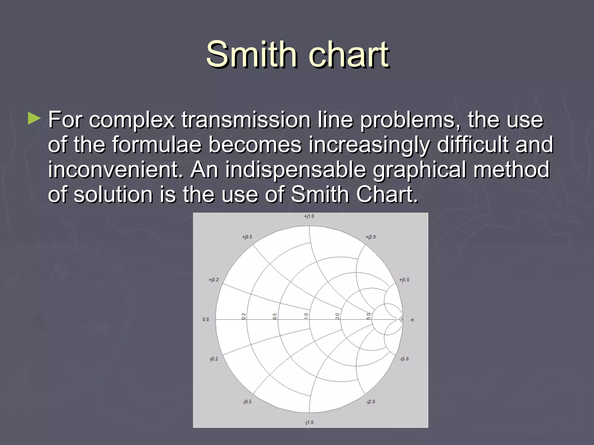 Smith chart
► For complex transmission line problems, the use
  of the formulae becomes increasingly difficult and
  inconvenient. An indispensable graphical method
  of solution is the use of Smith Chart.
 