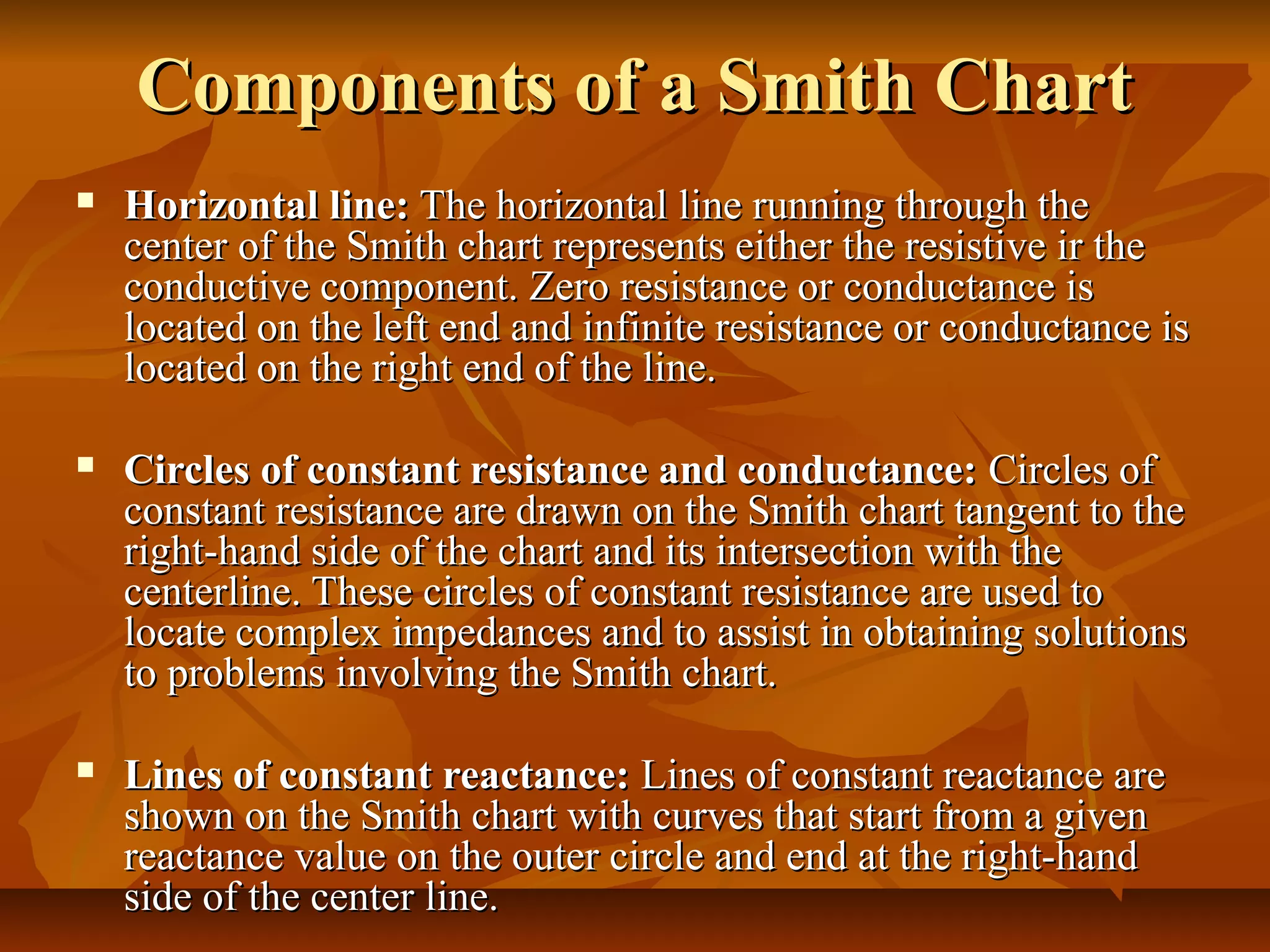 Components of a Smith Chart
   Horizontal line: The horizontal line running through the
    center of the Smith chart represents either the resistive ir the
    conductive component. Zero resistance or conductance is
    located on the left end and infinite resistance or conductance is
    located on the right end of the line.

   Circles of constant resistance and conductance: Circles of
    constant resistance are drawn on the Smith chart tangent to the
    right-hand side of the chart and its intersection with the
    centerline. These circles of constant resistance are used to
    locate complex impedances and to assist in obtaining solutions
    to problems involving the Smith chart.

   Lines of constant reactance: Lines of constant reactance are
    shown on the Smith chart with curves that start from a given
    reactance value on the outer circle and end at the right-hand
    side of the center line.
 