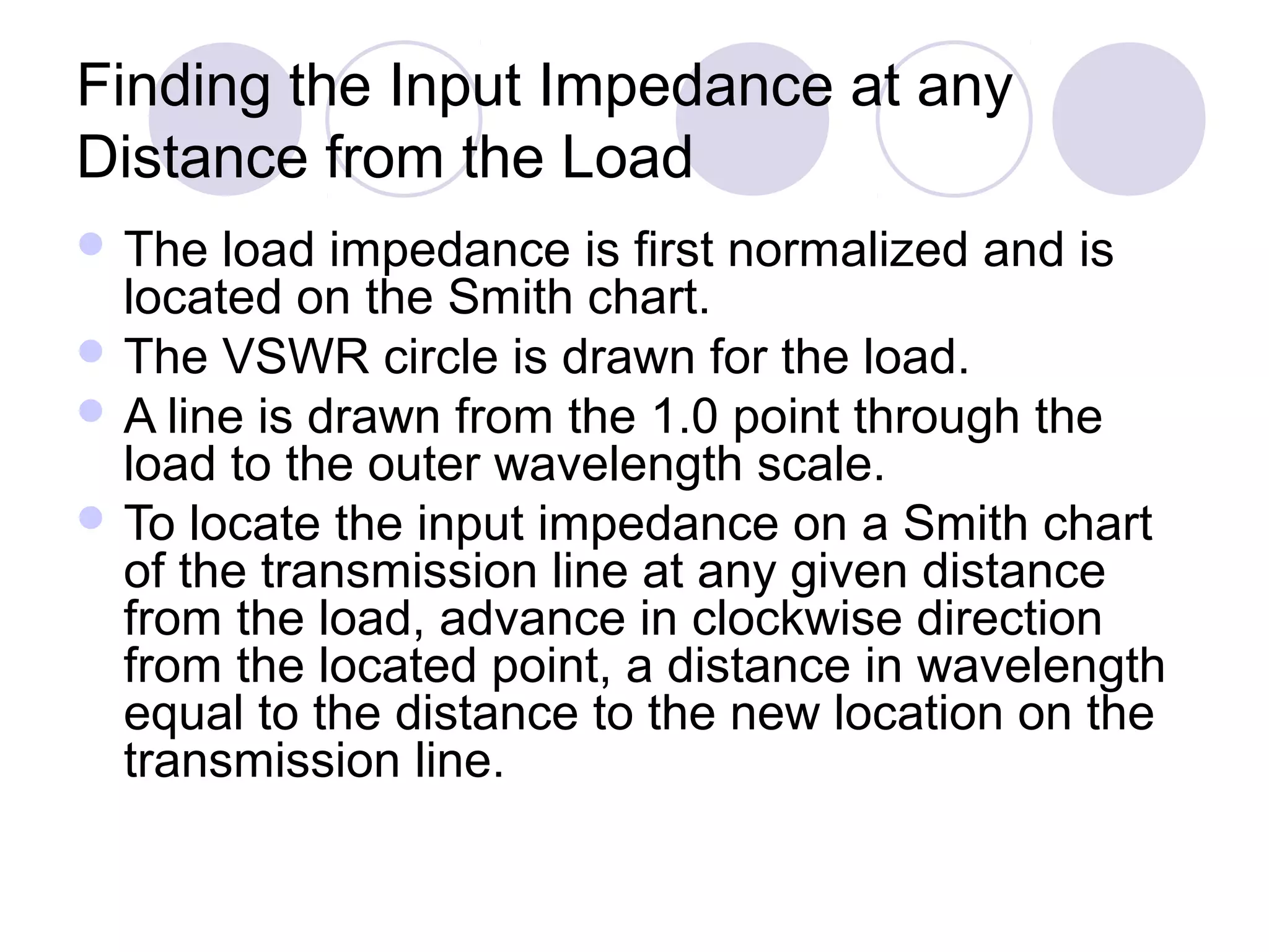 Finding the Input Impedance at any
Distance from the Load
 The  load impedance is first normalized and is
  located on the Smith chart.
 The VSWR circle is drawn for the load.
 A line is drawn from the 1.0 point through the
  load to the outer wavelength scale.
 To locate the input impedance on a Smith chart
  of the transmission line at any given distance
  from the load, advance in clockwise direction
  from the located point, a distance in wavelength
  equal to the distance to the new location on the
  transmission line.
 