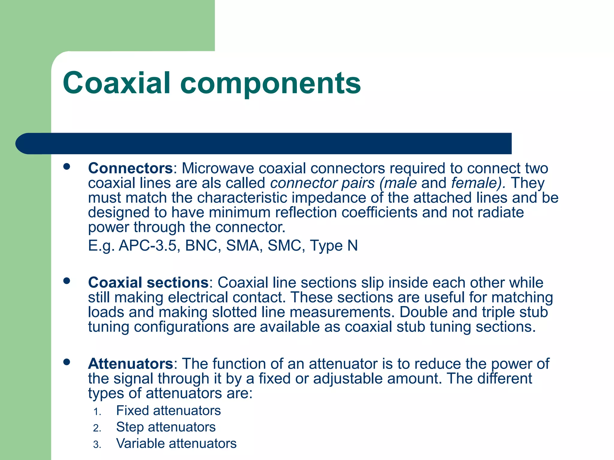 Coaxial components

   Connectors: Microwave coaxial connectors required to connect two
    coaxial lines are als called connector pairs (male and female). They
    must match the characteristic impedance of the attached lines and be
    designed to have minimum reflection coefficients and not radiate
    power through the connector.
    E.g. APC-3.5, BNC, SMA, SMC, Type N

   Coaxial sections: Coaxial line sections slip inside each other while
    still making electrical contact. These sections are useful for matching
    loads and making slotted line measurements. Double and triple stub
    tuning configurations are available as coaxial stub tuning sections.

   Attenuators: The function of an attenuator is to reduce the power of
    the signal through it by a fixed or adjustable amount. The different
    types of attenuators are:
    1.   Fixed attenuators
    2.   Step attenuators
    3.   Variable attenuators
 