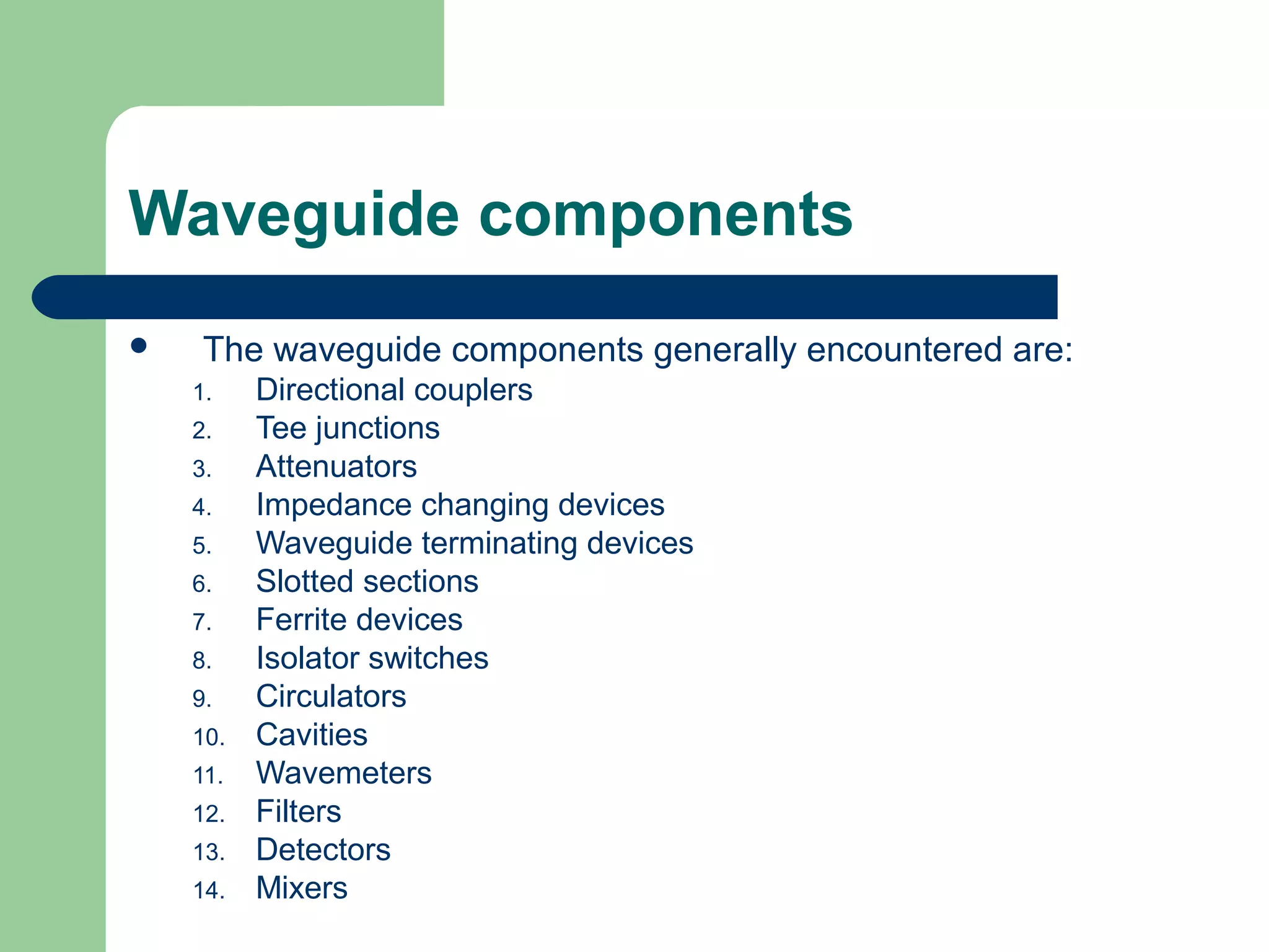 Waveguide components
    The waveguide components generally encountered are:
    1.    Directional couplers
    2.    Tee junctions
    3.    Attenuators
    4.    Impedance changing devices
    5.    Waveguide terminating devices
    6.    Slotted sections
    7.    Ferrite devices
    8.    Isolator switches
    9.    Circulators
    10.   Cavities
    11.   Wavemeters
    12.   Filters
    13.   Detectors
    14.   Mixers
 