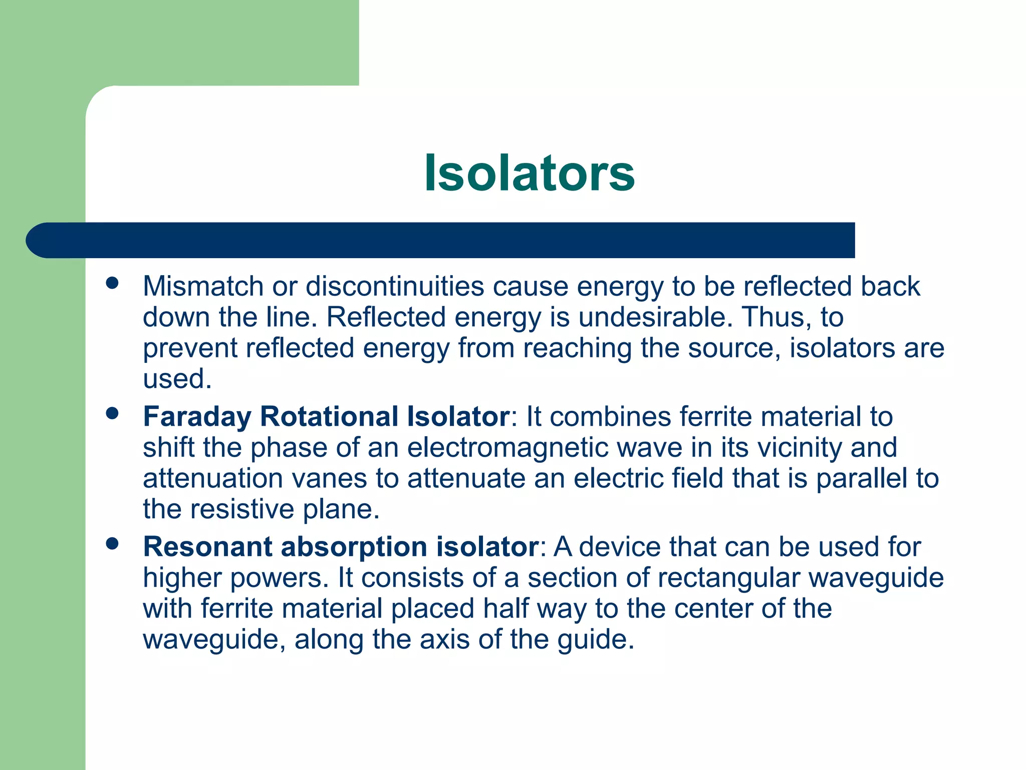 Isolators
   Mismatch or discontinuities cause energy to be reflected back
    down the line. Reflected energy is undesirable. Thus, to
    prevent reflected energy from reaching the source, isolators are
    used.
   Faraday Rotational Isolator: It combines ferrite material to
    shift the phase of an electromagnetic wave in its vicinity and
    attenuation vanes to attenuate an electric field that is parallel to
    the resistive plane.
   Resonant absorption isolator: A device that can be used for
    higher powers. It consists of a section of rectangular waveguide
    with ferrite material placed half way to the center of the
    waveguide, along the axis of the guide.
 