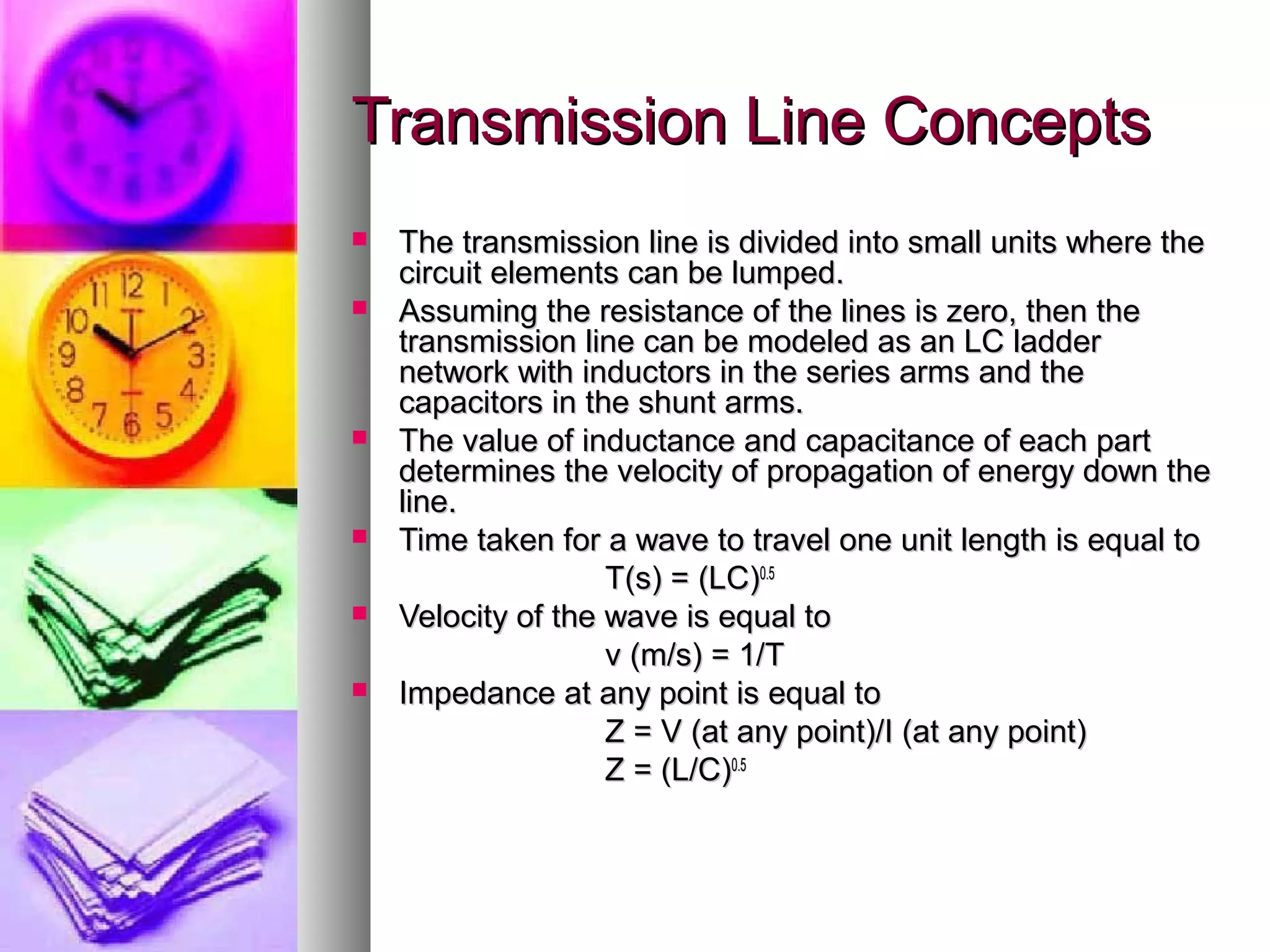 Transmission Line Concepts
   The transmission line is divided into small units where the
    circuit elements can be lumped.
   Assuming the resistance of the lines is zero, then the
    transmission line can be modeled as an LC ladder
    network with inductors in the series arms and the
    capacitors in the shunt arms.
   The value of inductance and capacitance of each part
    determines the velocity of propagation of energy down the
    line.
   Time taken for a wave to travel one unit length is equal to
                    T(s) = (LC)0.5
   Velocity of the wave is equal to
                    v (m/s) = 1/T
   Impedance at any point is equal to
                    Z = V (at any point)/I (at any point)
                    Z = (L/C)0.5
 