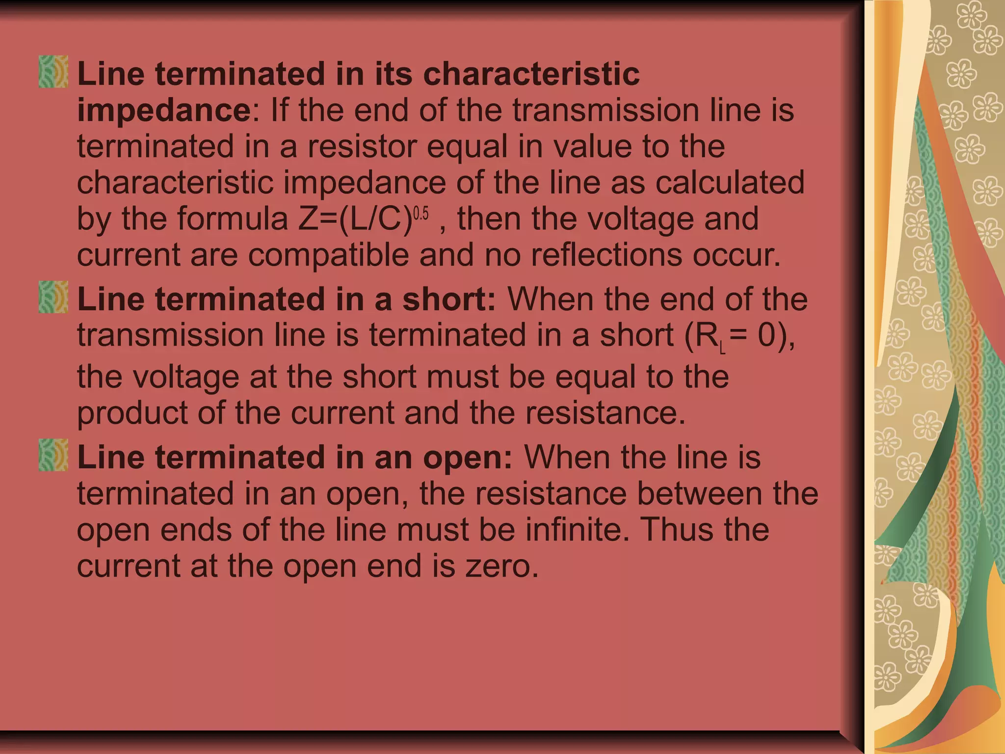 Line terminated in its characteristic
impedance: If the end of the transmission line is
terminated in a resistor equal in value to the
characteristic impedance of the line as calculated
by the formula Z=(L/C)0.5 , then the voltage and
current are compatible and no reflections occur.
Line terminated in a short: When the end of the
transmission line is terminated in a short (RL = 0),
the voltage at the short must be equal to the
product of the current and the resistance.
Line terminated in an open: When the line is
terminated in an open, the resistance between the
open ends of the line must be infinite. Thus the
current at the open end is zero.
 