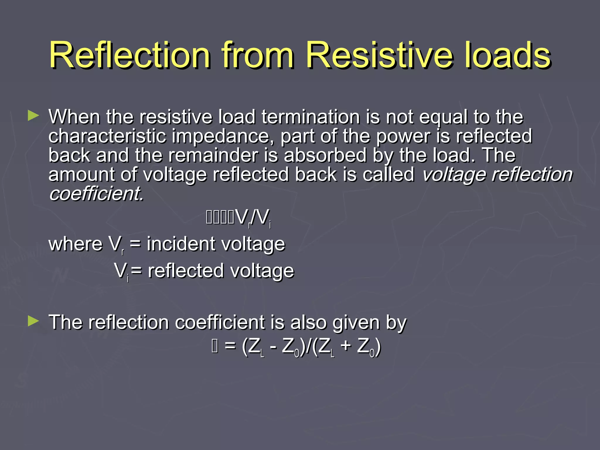 Reflection from Resistive loads
►   When the resistive load termination is not equal to the
    characteristic impedance, part of the power is reflected
    back and the remainder is absorbed by the load. The
    amount of voltage reflected back is called voltage reflection
    coefficient.
                        Vr/Vi
    where Vr = incident voltage
            Vi = reflected voltage

►   The reflection coefficient is also given by
                        = (ZL - ZO)/(ZL + ZO)
 