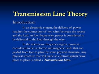 Transmission Line Theory
Introduction:
In an electronic system, the delivery of power
requires the connection of two wires between the source
and the load. At low frequencies, power is considered to
be delivered to the load through the wire.
In the microwave frequency region, power is
considered to be in electric and magnetic fields that are
guided from lace to place by some physical structure. Any
physical structure that will guide an electromagnetic wave
place to place is called a Transmission Line.
 