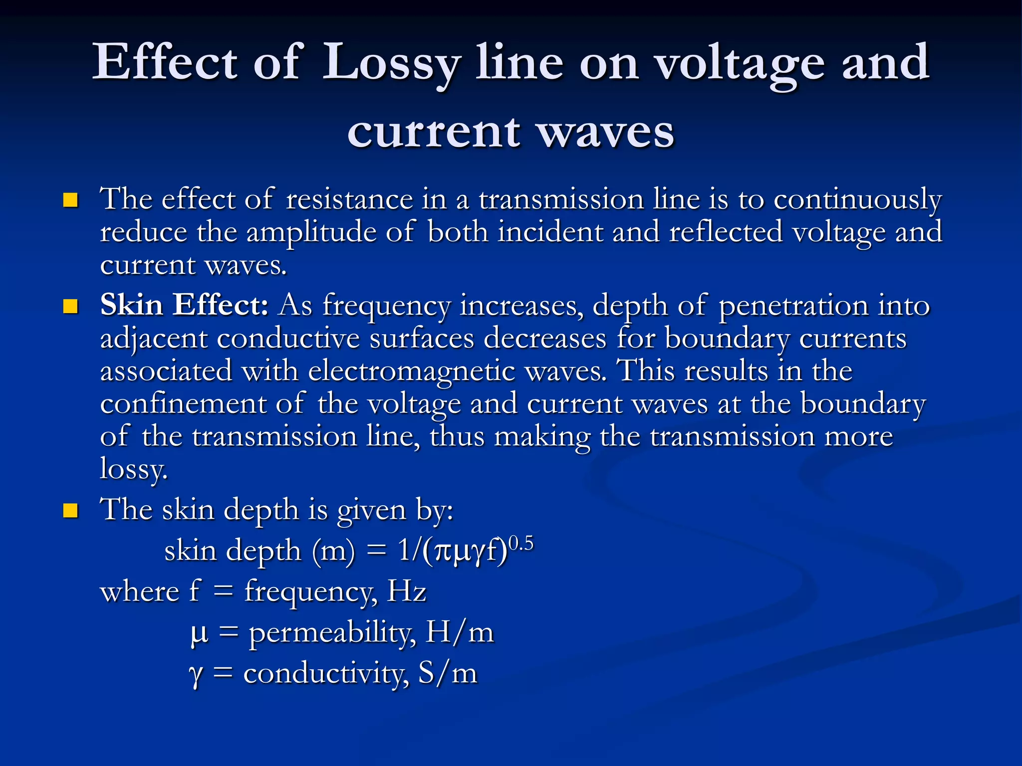 Effect of Lossy line on voltage and
current waves
 The effect of resistance in a transmission line is to continuously
reduce the amplitude of both incident and reflected voltage and
current waves.
 Skin Effect: As frequency increases, depth of penetration into
adjacent conductive surfaces decreases for boundary currents
associated with electromagnetic waves. This results in the
confinement of the voltage and current waves at the boundary
of the transmission line, thus making the transmission more
lossy.
 The skin depth is given by:
skin depth (m) = 1/(pmgf)0.5
where f = frequency, Hz
m = permeability, H/m
g = conductivity, S/m
 