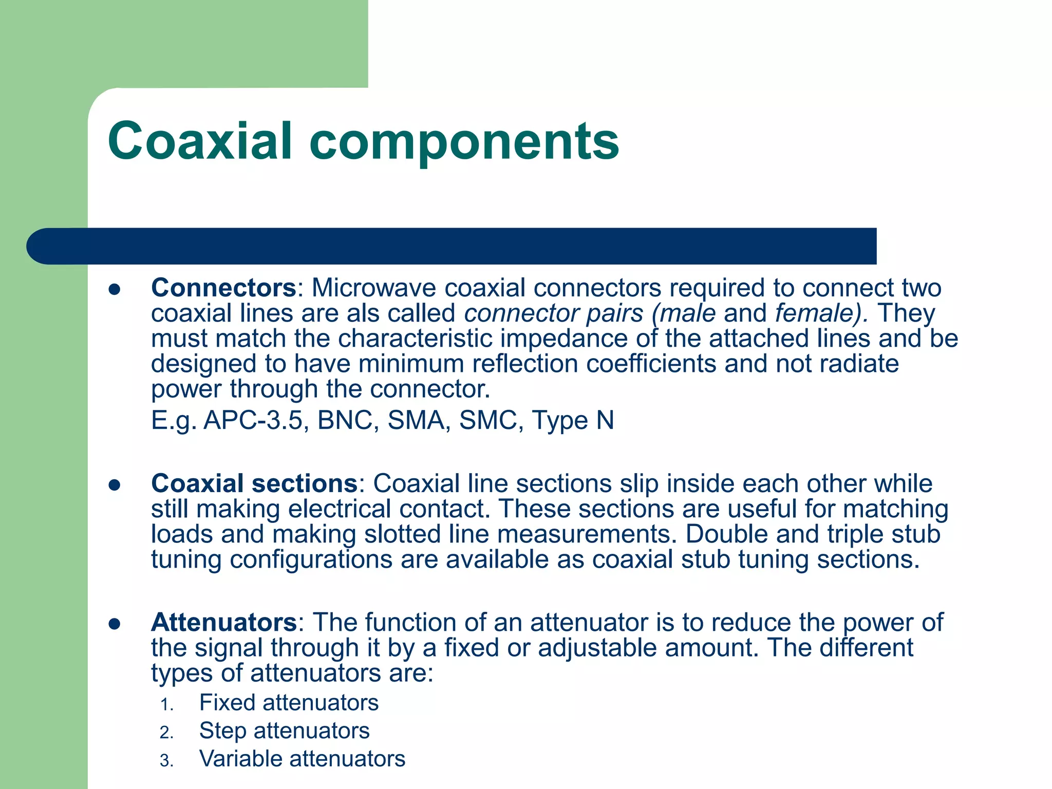 Coaxial components
 Connectors: Microwave coaxial connectors required to connect two
coaxial lines are als called connector pairs (male and female). They
must match the characteristic impedance of the attached lines and be
designed to have minimum reflection coefficients and not radiate
power through the connector.
E.g. APC-3.5, BNC, SMA, SMC, Type N
 Coaxial sections: Coaxial line sections slip inside each other while
still making electrical contact. These sections are useful for matching
loads and making slotted line measurements. Double and triple stub
tuning configurations are available as coaxial stub tuning sections.
 Attenuators: The function of an attenuator is to reduce the power of
the signal through it by a fixed or adjustable amount. The different
types of attenuators are:
1. Fixed attenuators
2. Step attenuators
3. Variable attenuators
 