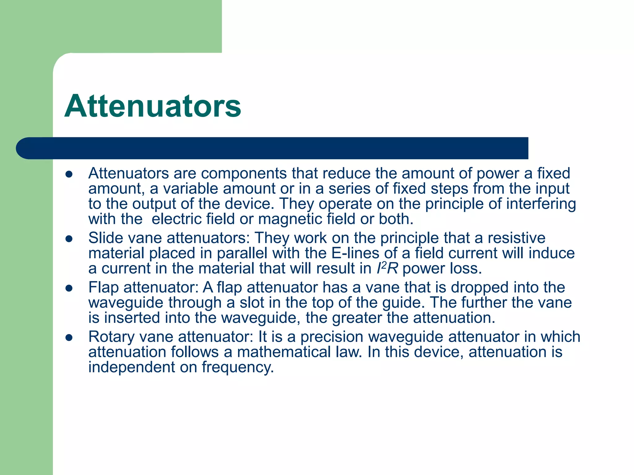 Attenuators
 Attenuators are components that reduce the amount of power a fixed
amount, a variable amount or in a series of fixed steps from the input
to the output of the device. They operate on the principle of interfering
with the electric field or magnetic field or both.
 Slide vane attenuators: They work on the principle that a resistive
material placed in parallel with the E-lines of a field current will induce
a current in the material that will result in I2R power loss.
 Flap attenuator: A flap attenuator has a vane that is dropped into the
waveguide through a slot in the top of the guide. The further the vane
is inserted into the waveguide, the greater the attenuation.
 Rotary vane attenuator: It is a precision waveguide attenuator in which
attenuation follows a mathematical law. In this device, attenuation is
independent on frequency.
 