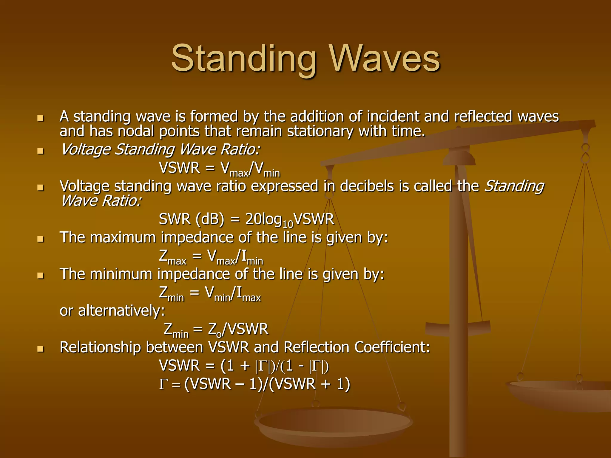 Standing Waves
 A standing wave is formed by the addition of incident and reflected waves
and has nodal points that remain stationary with time.
 Voltage Standing Wave Ratio:
VSWR = Vmax/Vmin
 Voltage standing wave ratio expressed in decibels is called the Standing
Wave Ratio:
SWR (dB) = 20log10VSWR
 The maximum impedance of the line is given by:
Zmax = Vmax/Imin
 The minimum impedance of the line is given by:
Zmin = Vmin/Imax
or alternatively:
Zmin = Zo/VSWR
 Relationship between VSWR and Reflection Coefficient:
VSWR = (1 + |G|)/(1 - |G|)
G = (VSWR – 1)/(VSWR + 1)
 