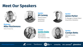Meet Our Speakers
Speaker
JD Conway
Head of Talent
Acquisition,
BambooHR
Speaker
Jackie Dube
SVP of Talent
Optimization,
The Predictive Index
Moderator
Mike Fitzsimmons
CEO at Crosschq
Speaker
James Parker
Sr. Manager of Global Talent
Acquisition, Glassdoor
#TalentOptimization
Speaker
Carolyn Betts
CEO and Founder,
Betts
 