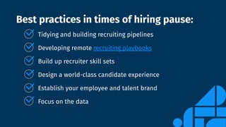 Best practices in times of hiring pause:
Tidying and building recruiting pipelines
Developing remote recruiting playbooks
Build up recruiter skill sets
Design a world-class candidate experience
Establish your employee and talent brand
Focus on the data
 