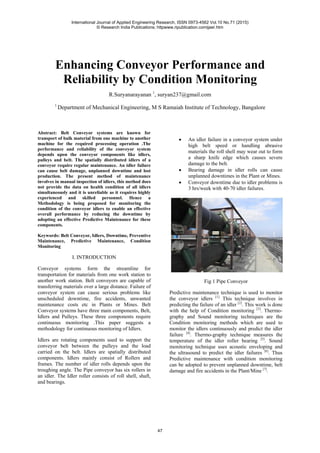 Enhancing Conveyor Performance and
Reliability by Condition Monitoring
R.Suryanarayanan 1
, suryan237@gmail.com
1
Department of Mechanical Engineering, M S Ramaiah Institute of Technology, Bangalore
Abstract: Belt Conveyor systems are known for
transport of bulk material from one machine to another
machine for the required processing operation .The
performance and reliability of the conveyor system
depends upon the conveyor components like idlers,
pulleys and belt. The spatially distributed idlers of a
conveyor require regular maintenance. An idler failure
can cause belt damage, unplanned downtime and lost
production. The present method of maintenance
involves in manual inspection of idlers, this method does
not provide the data on health condition of all idlers
simultaneously and it is unreliable as it requires highly
experienced and skilled personnel. Hence a
Methodology is being proposed for monitoring the
condition of the conveyor idlers to enable an effective
overall performance by reducing the downtime by
adopting an effective Predictive Maintenance for these
components.
Keywords: Belt Conveyor, Idlers, Downtime, Preventive
Maintenance, Predictive Maintenance, Condition
Monitoring
I. INTRODUCTION
Conveyor systems form the streamline for
transportation for materials from one work station to
another work station. Belt conveyors are capable of
transferring materials over a large distance. Failure of
conveyor system can cause serious problems like
unscheduled downtime, fire accidents, unwanted
maintenance costs etc in Plants or Mines. Belt
Conveyor systems have three main components, Belt,
Idlers and Pulleys. These three components require
continuous monitoring .This paper suggests a
methodology for continuous monitoring of Idlers.
Idlers are rotating components used to support the
conveyor belt between the pulleys and the load
carried on the belt. Idlers are spatially distributed
components. Idlers mainly consist of Rollers and
frames. The number of idler rolls depends upon the
troughing angle. The Pipe conveyor has six rollers in
an idler. The Idler roller consists of roll shell, shaft,
and bearings.
• An idler failure in a conveyor system under
high belt speed or handling abrasive
materials the roll shell may wear out to form
a sharp knife edge which causes severe
damage to the belt.
• Bearing damage in idler rolls can cause
unplanned downtimes in the Plant or Mines.
• Conveyor downtime due to idler problems is
3 hrs/week with 40-70 idler failures.
Fig 1 Pipe Conveyor
Predictive maintenance technique is used to monitor
the conveyor idlers [1].
This technique involves in
predicting the failure of an idler [2]
. This work is done
with the help of Condition monitoring [3]
. Thermo-
graphy and Sound monitoring techniques are the
Condition monitoring methods which are used to
monitor the idlers continuously and predict the idler
failure [4]
. Thermo-graphy technique measures the
temperature of the idler roller bearing [5]
. Sound
monitoring technique uses acoustic enveloping and
the ultrasound to predict the idler failures [6]
. Thus
Predictive maintenance with condition monitoring
can be adopted to prevent unplanned downtime, belt
damage and fire accidents in the Plant/Mine [7]
.
International Journal of Applied Engineering Research, ISSN 0973-4562 Vol.10 No.71 (2015)
© Research India Publications; httpwww.ripublication.comijaer.htm
47
 