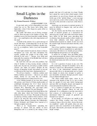 THE NEW YORK TIMES, MONDAY, DECEMBER 24, 1990 21
Small Lights in the
Darkness
By Donna Baranski-Walker
LONDONDERRY, N.H.
It gets dark early in New Hampshire now that
winter has set in. The leaves have fallen since
September, when I first began my quiet effort in
direct diplomacy.
My candle still shines out on Friday evenings
with its silent message to the families of Iraq. The
neighbors across the street keep their candle shining
too — two small lights in the cold, deep darkness of
the night.
A candle in the window. It is a quiet message of
reason and hope: “Understand that we do not want
to be your enemy. Instead of fighting a deadly war,
can we, as neighbors, build a just and honorable
peace?”
If the light extends beyond my home to houses
throughout my town and then throughout the
country, perhaps the people in the many lands
affected by the crisis — Europe, Asia, India and
especially the countries of the Middle East will also
join in this quiet gesture.
By itself this will not solve the problem, but
what if families in Iraq, having already suffered
eight years of great war, also place a candle in their
window one night, for peace? Despite all the
barriers of language, history and culture we are not
so different on the most basic, fundamental level.
We all have families — children, mothers and
fathers, brothers and sisters — whom we care about
deeply. Surely we can work this out without
rewarding aggression or being forced to war.
A few hundred people in my town have joined
this gesture, and I know of Friday night pockets of
candlelight throughout the U.S. I have received
letters from some 70 people in small towns like
Centuria, Wis., Micanopy, Fla., and larger cities
like Los Angeles, Kansas City and Winnipeg.
I have received telegrams from South Korea, the
only other place where the United Nations ever
authorized the use of force. Thousands of Koreans
are placing a Friday candle in their windows; some
write to say that this idea moved them to tears.
People in Japan, Britain, Germany, the Netherlands,
France, Denmark and Poland have learned of it
through computer networks.
There is no “organization” spreading the
message. It started with my family in New
Hampshire and it is carried by the energy of the
people who hear of it and take it to heart. People
have spread the word in their church papers, faxed
and mailed it to out-of-town friends and relatives.
In this age of the “global village,” a news message
can reach every corner of the world in a day. Surely
we can use this network to reach out, while there is
still time.
Americans are not prone to national gestures. It
must be difficult to imagine why such an effort
holds any validity.
Yet the Czechs and the Poles have shown the
worth of national gestures as a mechanism for
achieving one’s goals when other nonviolent means
have failed. In the bleak years preceding their
revolutions, they placed candles in their windows to
voice their solidarity with those against the
totalitarianism regimes in control. At the very least
the window light showed individuals that they were
not alone.
One of my neighbors stopped placing a candle
in his window. He sees negotiation as equivalent to
concession. He believes we should just go in there,
bomb Baghdad and get this over with quickly.
It cannot be so simple. Once the killing starts,
once innocent people die, there is little room left for
talking and negotiation. Even when a war is “won,”
the hatred and animosity left over festers for a long,
long time.
It is not a question of peace at any cost. The
world community, through the deadline set by the
Security Council, has demonstrated a readiness to
use force if the international embargo proves
unsuccessful. Have we demonstrated just as clearly
how deeply we desire, how strongly we prefer, a
just honorable resolution through peaceful means
over resolution through force?
The silent candle holds many voices in its
message to the people of Iraq. It is a way to show
that we, people of every type, belief, background
and race offer our thoughts, prayers and support for
a fair and peaceful resolution of the crisis.
It is a symbol of support for our soldiers far
away from their families: Please be safe and
unharmed. It is a willingness to go the extra mile to
find avenues of understanding. It is a quiet,
determined belief that people of goodwill can
triumph over violence.
In my family, we will place our candle in the
window this Friday evening, and every Friday
evening as long as the crisis lasts. Across the street,
my neighbors’ candle will quietly shine out once
again to meet ours somewhere in the darkness of
the night. And maybe, just maybe, the light will be
bright enough. ❑
 