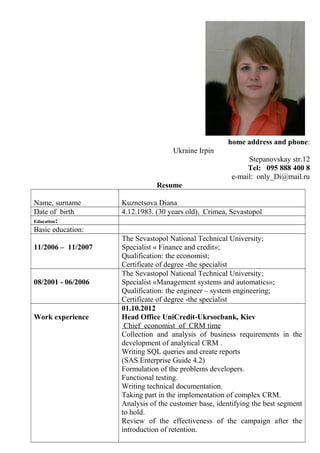home address and phone:
Ukraine Irpin
Stepanovskay str.12
Tel: 095 888 400 8
e-mail: only_Di@mail.ru
Resume
Name, surname Kuznetsova Diana
Date of birth 4.12.1983. (30 years old), Crimea, Sevastopol
Education:
Basic education:
11/2006 – 11/2007
The Sevastopol National Technical University;
Specialist « Finance and credit»;
Qualification: the economist;
Certificate of degree -the specialist
08/2001 - 06/2006
The Sevastopol National Technical University;
Specialist «Management systems and automatics»;
Qualification: the engineer – system engineering;
Certificate of degree -the specialist
Work experience
01.10.2012
Head Office UniCredit-Ukrsocbank, Kiev
Chief economist of CRM time
Collection and analysis of business requirements in the
development of analytical CRM .
Writing SQL queries and create reports
(SAS Enterprise Guide 4.2)
Formulation of the problems developers.
Functional testing.
Writing technical documentation.
Taking part in the implementation of complex CRM.
Analysis of the customer base, identifying the best segment
to hold.
Review of the effectiveness of the campaign after the
introduction of retention.
 