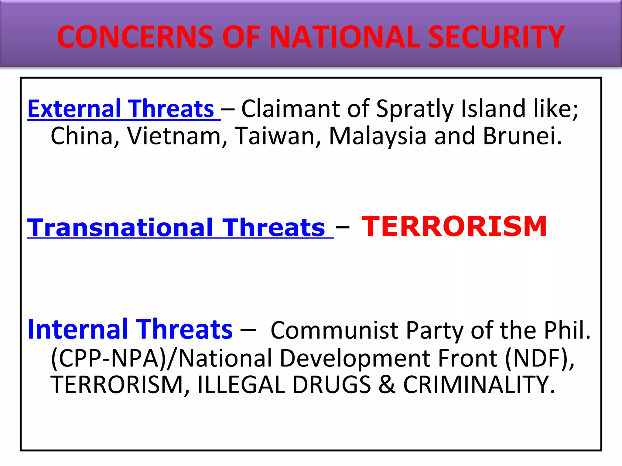 External Threats – Claimant of Spratly Island like;
China, Vietnam, Taiwan, Malaysia and Brunei.
Transnational Threats – TERRORISM
Internal Threats – Communist Party of the Phil.
(CPP-NPA)/National Development Front (NDF),
TERRORISM, ILLEGAL DRUGS & CRIMINALITY.
CONCERNS OF NATIONAL SECURITY
 