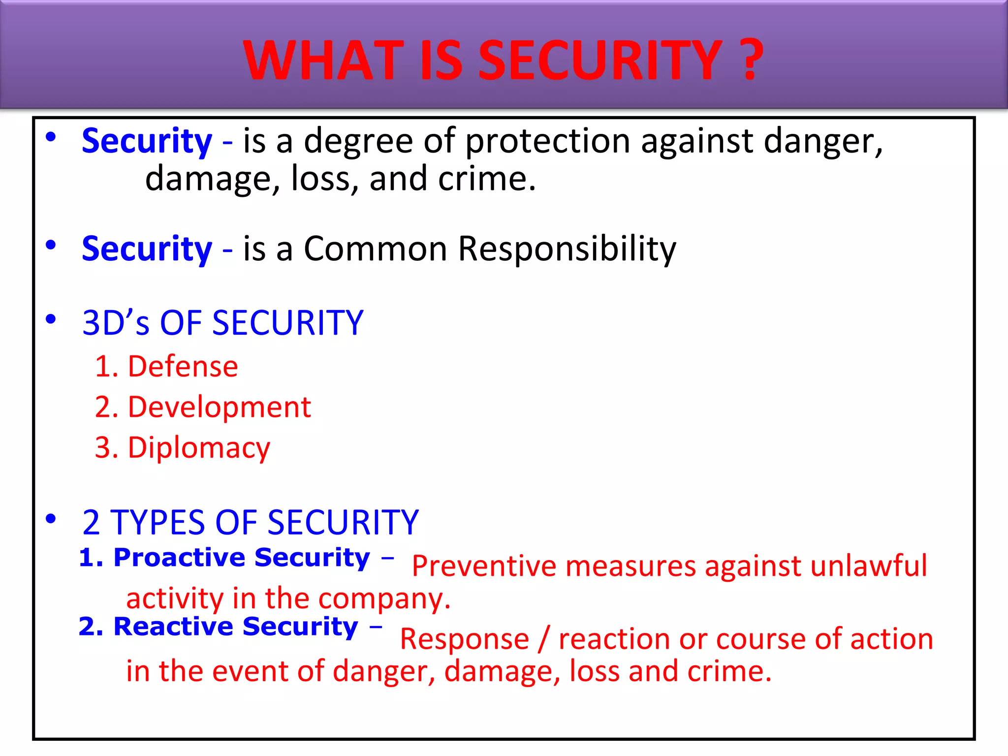 • Security - is a degree of protection against danger,
damage, loss, and crime.
• Security - is a Common Responsibility
• 3D’s OF SECURITY
1. Defense
2. Development
3. Diplomacy
• 2 TYPES OF SECURITY
1. Proactive Security – Preventive measures against unlawful
activity in the company.
2. Reactive Security – Response / reaction or course of action
in the event of danger, damage, loss and crime.
WHAT IS SECURITY ?
1. Proactive Security –
2. Reactive Security –
 