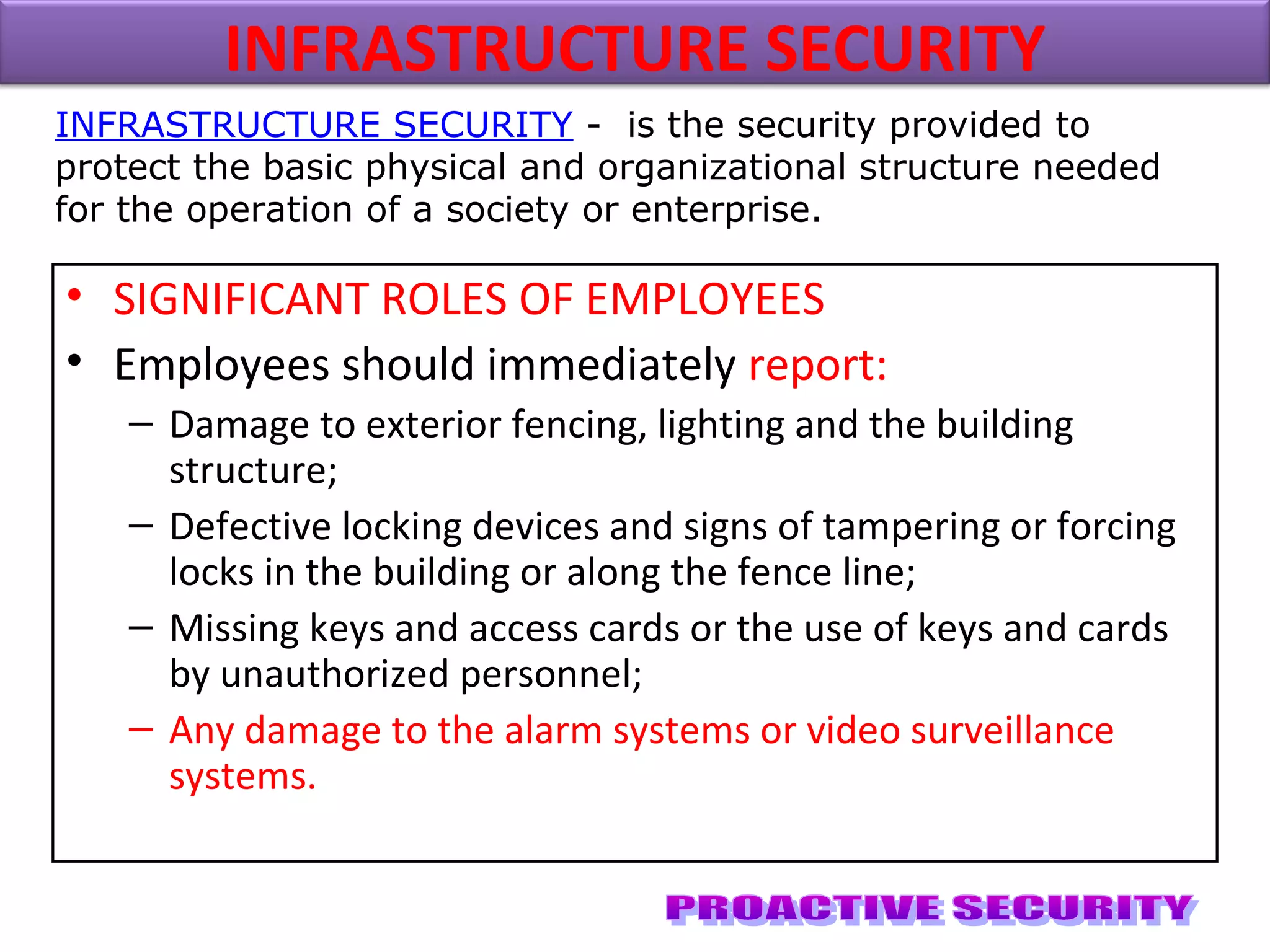 • SIGNIFICANT ROLES OF EMPLOYEES
• Employees should immediately report:
– Damage to exterior fencing, lighting and the building
structure;
– Defective locking devices and signs of tampering or forcing
locks in the building or along the fence line;
– Missing keys and access cards or the use of keys and cards
by unauthorized personnel;
– Any damage to the alarm systems or video surveillance
systems.
INFRASTRUCTURE SECURITY
INFRASTRUCTURE SECURITY - is the security provided to
protect the basic physical and organizational structure needed
for the operation of a society or enterprise.
 