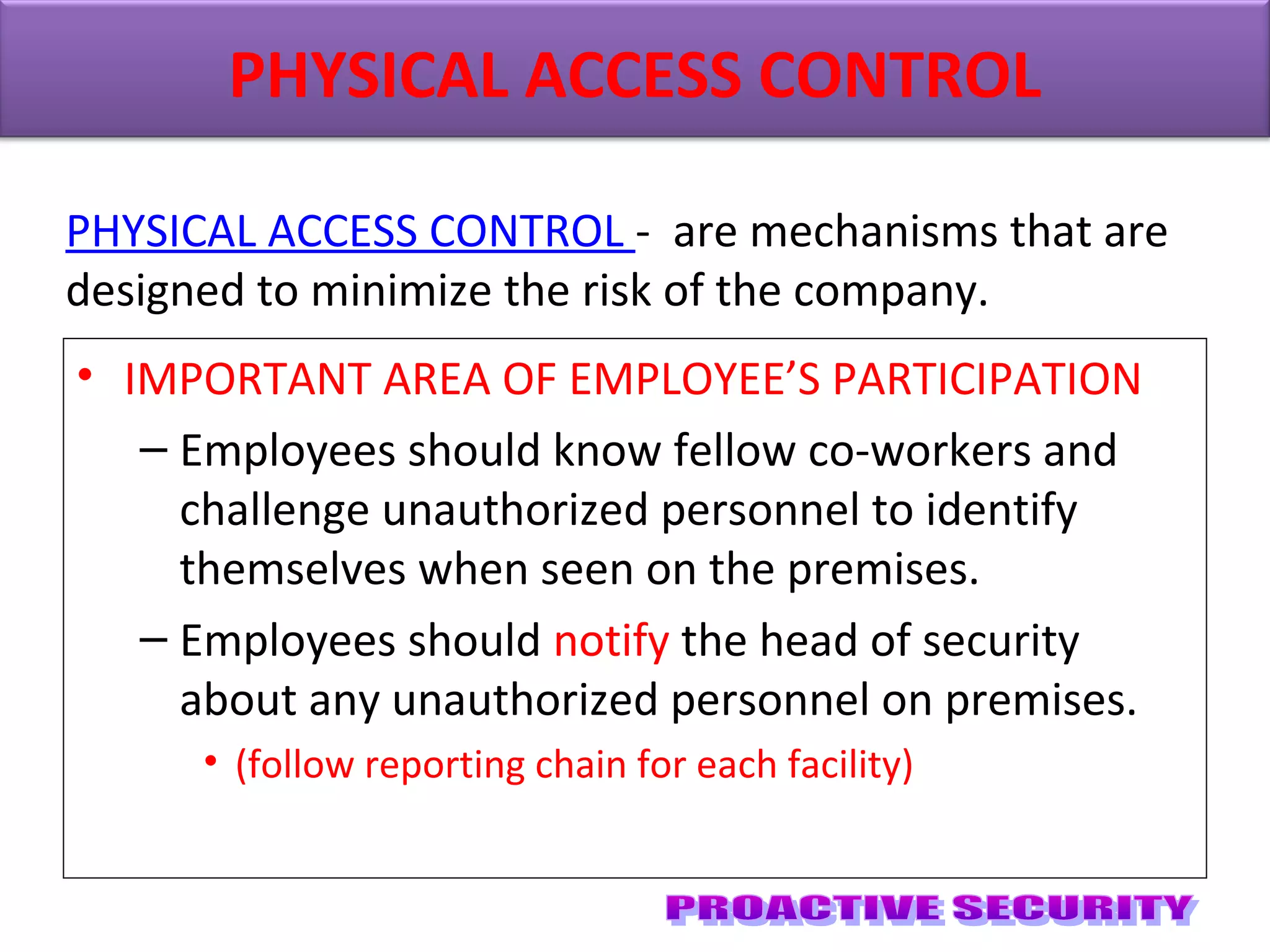• IMPORTANT AREA OF EMPLOYEE’S PARTICIPATION
– Employees should know fellow co-workers and
challenge unauthorized personnel to identify
themselves when seen on the premises.
– Employees should notify the head of security
about any unauthorized personnel on premises.
• (follow reporting chain for each facility)
PHYSICAL ACCESS CONTROL
PHYSICAL ACCESS CONTROL - are mechanisms that are
designed to minimize the risk of the company.
 