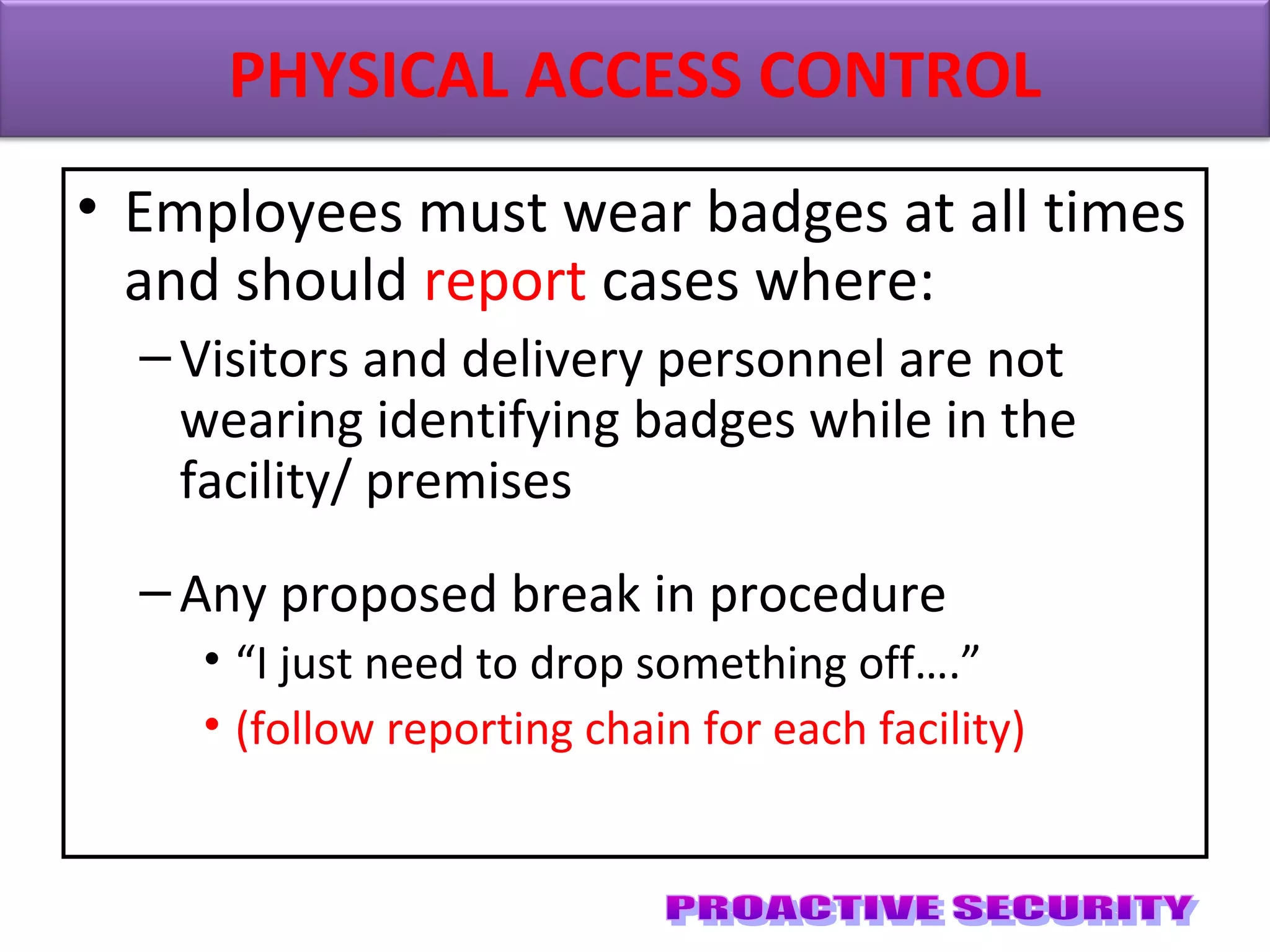 • Employees must wear badges at all times
and should report cases where:
–Visitors and delivery personnel are not
wearing identifying badges while in the
facility/ premises
–Any proposed break in procedure
• “I just need to drop something off….”
• (follow reporting chain for each facility)
PHYSICAL ACCESS CONTROL
 