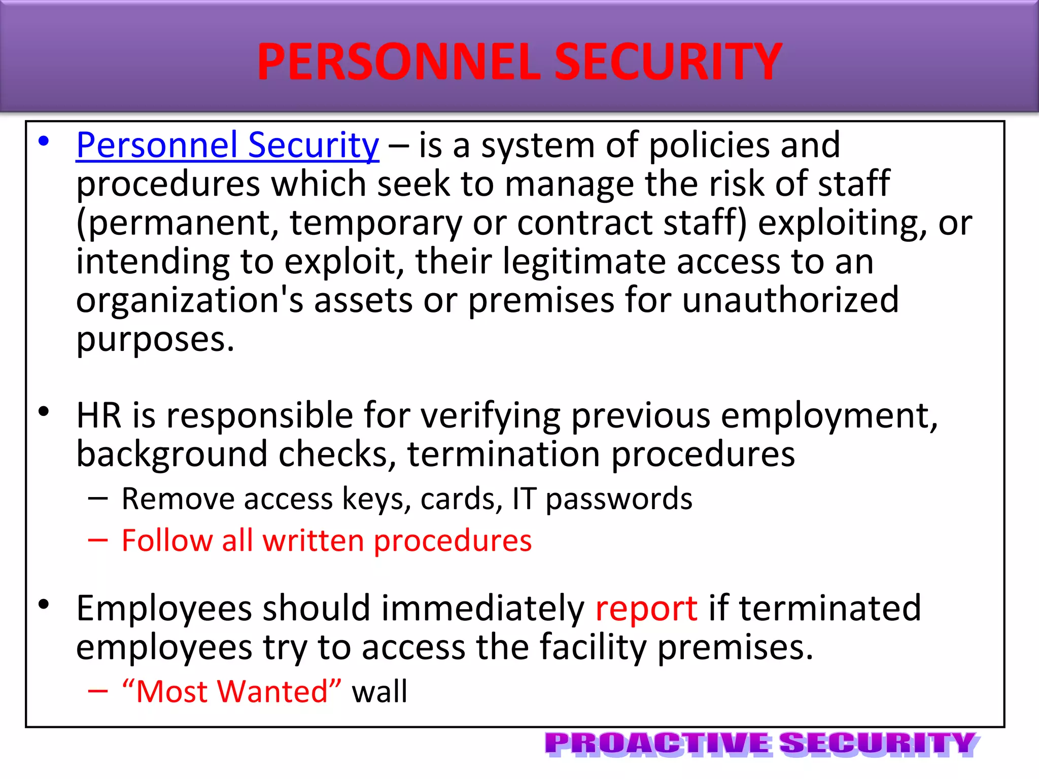 • Personnel Security – is a system of policies and
procedures which seek to manage the risk of staff
(permanent, temporary or contract staff) exploiting, or
intending to exploit, their legitimate access to an
organization's assets or premises for unauthorized
purposes.
• HR is responsible for verifying previous employment,
background checks, termination procedures
– Remove access keys, cards, IT passwords
– Follow all written procedures
• Employees should immediately report if terminated
employees try to access the facility premises.
– “Most Wanted” wall
PERSONNEL SECURITY
 