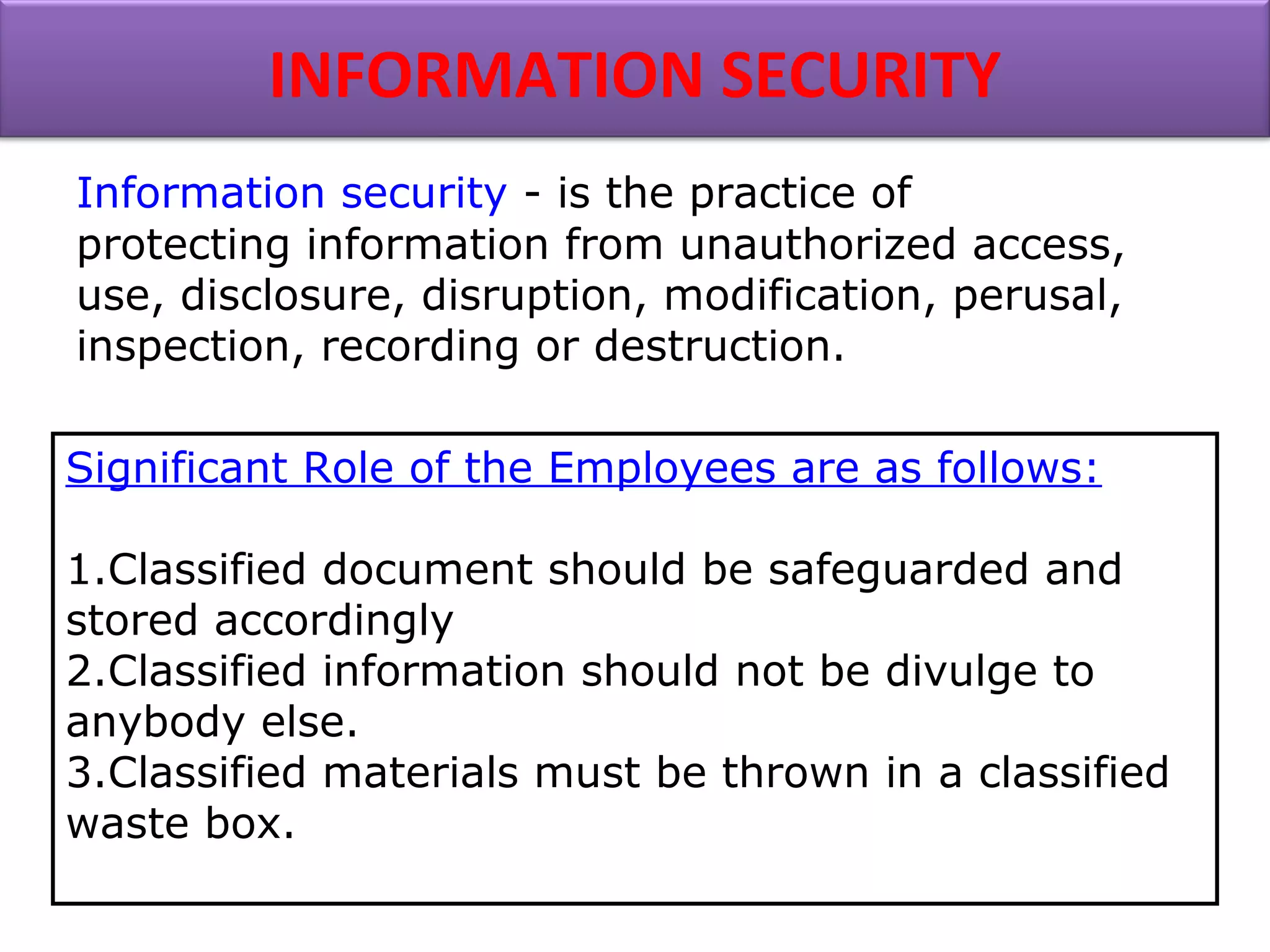 Information security - is the practice of
protecting information from unauthorized access,
use, disclosure, disruption, modification, perusal,
inspection, recording or destruction.
INFORMATION SECURITY
Significant Role of the Employees are as follows:
1.Classified document should be safeguarded and
stored accordingly
2.Classified information should not be divulge to
anybody else.
3.Classified materials must be thrown in a classified
waste box.
 