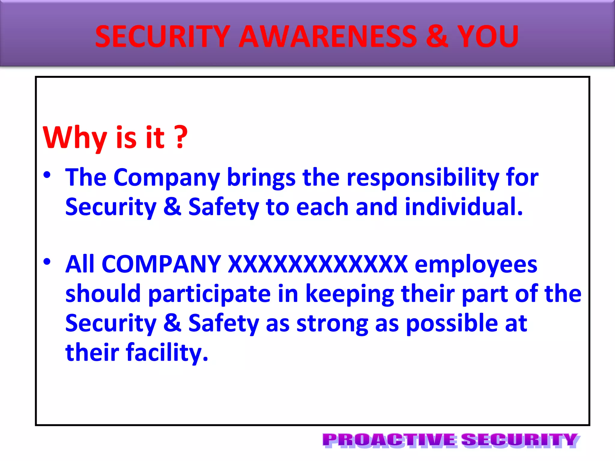 Why is it ?
• The Company brings the responsibility for
Security & Safety to each and individual.
• All COMPANY XXXXXXXXXXXX employees
should participate in keeping their part of the
Security & Safety as strong as possible at
their facility.
SECURITY AWARENESS & YOU
 