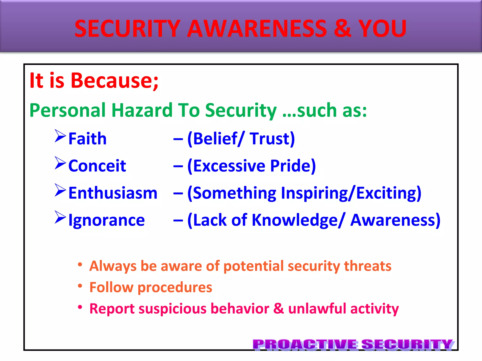 It is Because;
Personal Hazard To Security …such as:
Faith – (Belief/ Trust)
Conceit – (Excessive Pride)
Enthusiasm – (Something Inspiring/Exciting)
Ignorance – (Lack of Knowledge/ Awareness)
• Always be aware of potential security threats
• Follow procedures
• Report suspicious behavior & unlawful activity
SECURITY AWARENESS & YOU
 