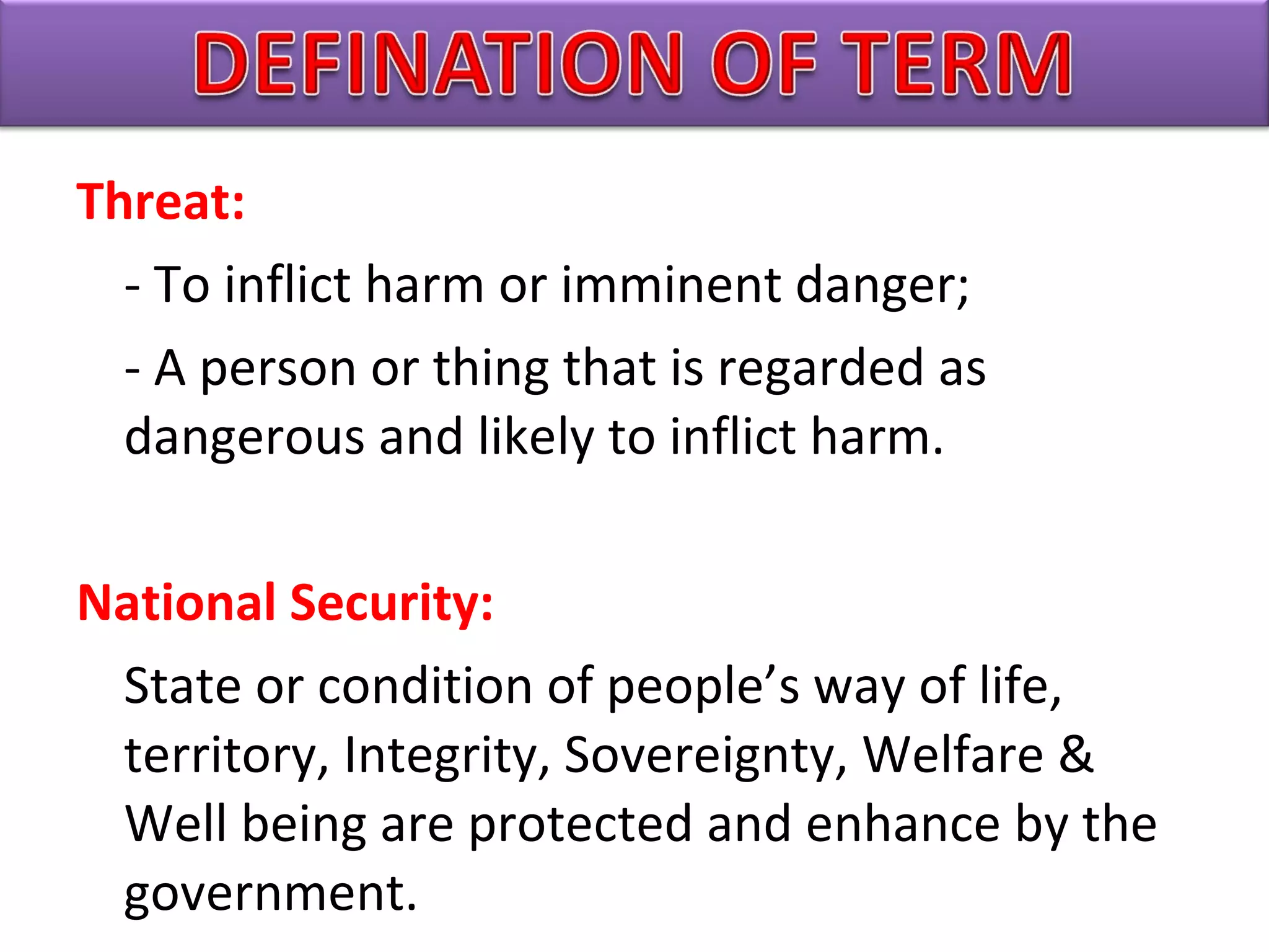Threat:
- To inflict harm or imminent danger;
- A person or thing that is regarded as
dangerous and likely to inflict harm.
National Security:
State or condition of people’s way of life,
territory, Integrity, Sovereignty, Welfare &
Well being are protected and enhance by the
government.
 