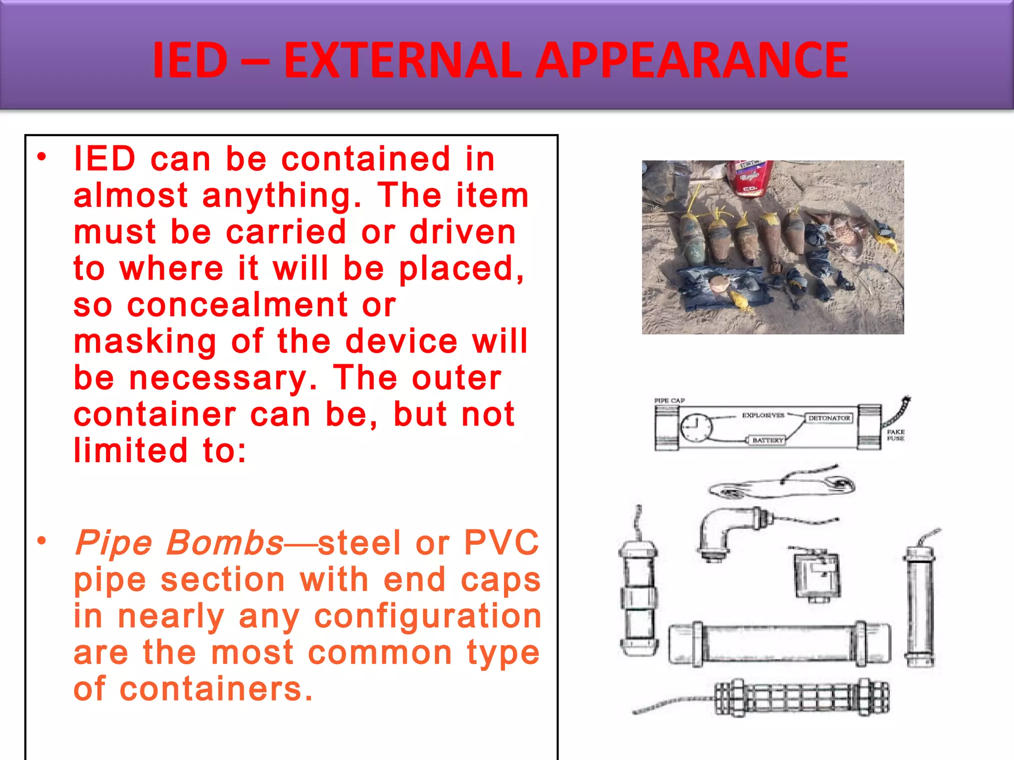 • IED can be contained in
almost anything. The item
must be carried or driven
to where it will be placed,
so concealment or
masking of the device will
be necessary. The outer
container can be, but not
limited to:
• Pipe Bombs—steel or PVC
pipe section with end caps
in nearly any configuration
are the most common type
of containers.
IED – EXTERNAL APPEARANCE
 