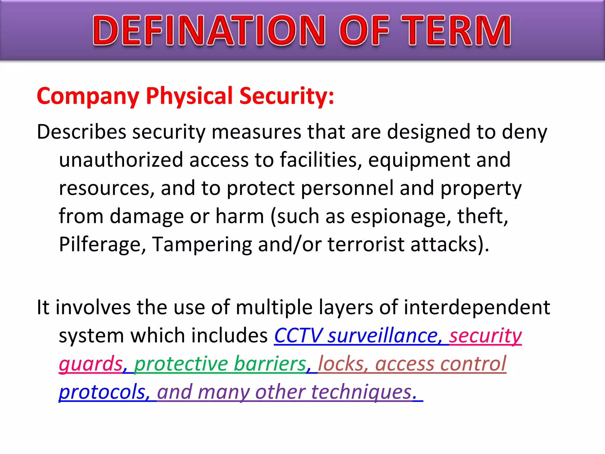 Company Physical Security:
Describes security measures that are designed to deny
unauthorized access to facilities, equipment and
resources, and to protect personnel and property
from damage or harm (such as espionage, theft,
Pilferage, Tampering and/or terrorist attacks).
It involves the use of multiple layers of interdependent
system which includes CCTV surveillance, security 
guards, protective barriers, locks, access control 
protocols, and many other techniques. 
 