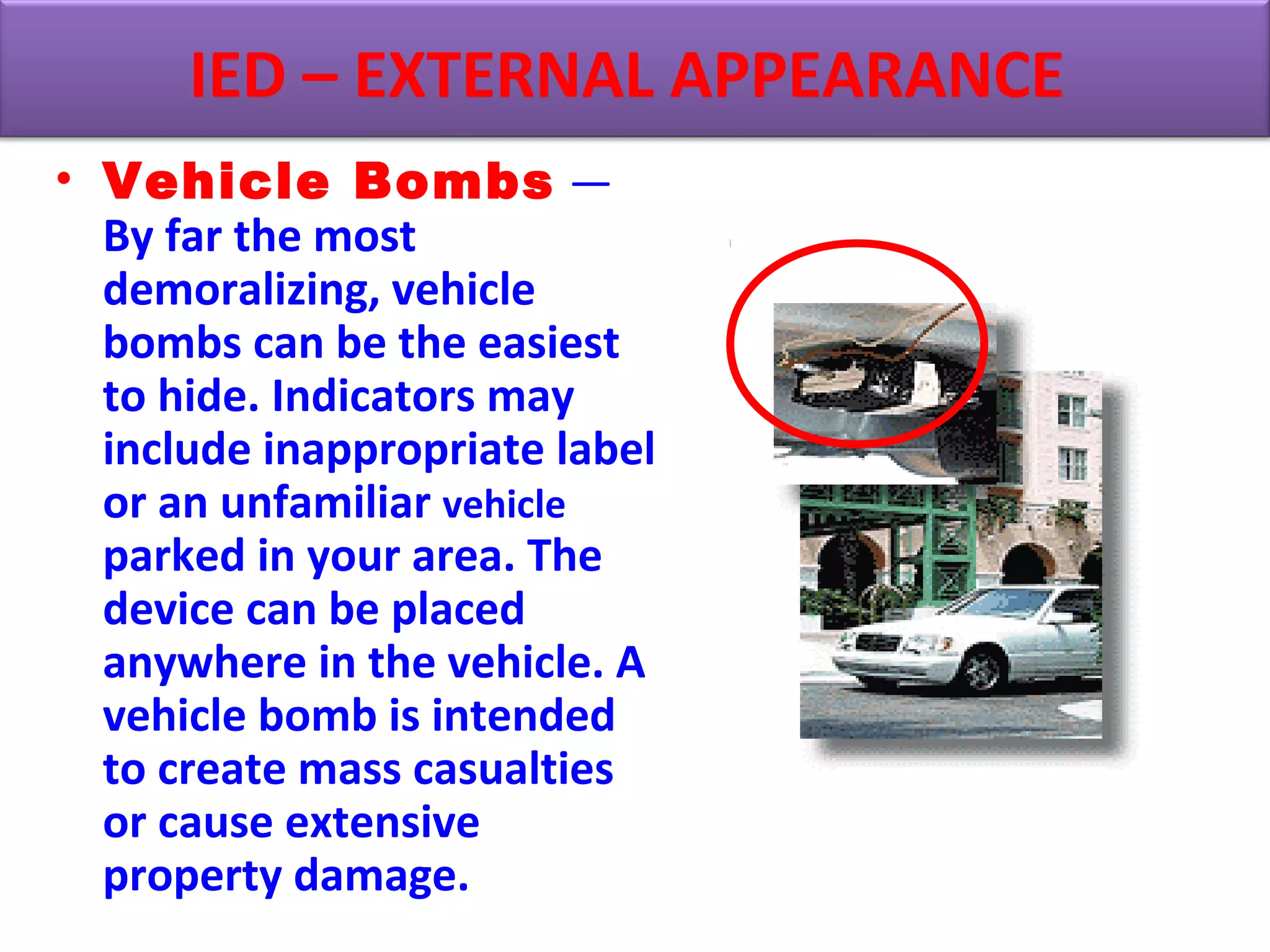• Vehicle Bombs —
By far the most
demoralizing, vehicle
bombs can be the easiest
to hide. Indicators may
include inappropriate label
or an unfamiliar vehicle
parked in your area. The
device can be placed
anywhere in the vehicle. A
vehicle bomb is intended
to create mass casualties
or cause extensive
property damage.
IED – EXTERNAL APPEARANCE
 