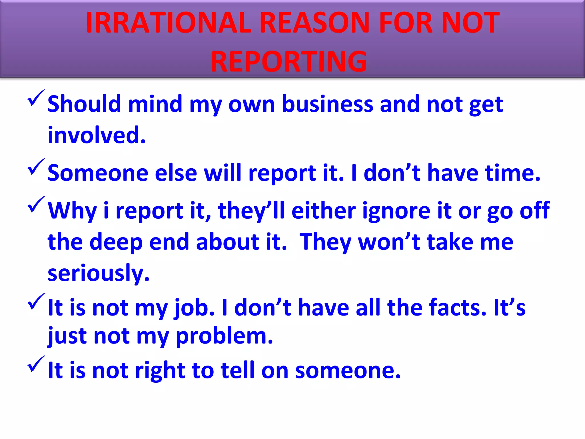 Should mind my own business and not get
involved.
Someone else will report it. I don’t have time.
Why i report it, they’ll either ignore it or go off
the deep end about it. They won’t take me
seriously.
It is not my job. I don’t have all the facts. It’s
just not my problem.
It is not right to tell on someone.
IRRATIONAL REASON FOR NOT
REPORTING
 