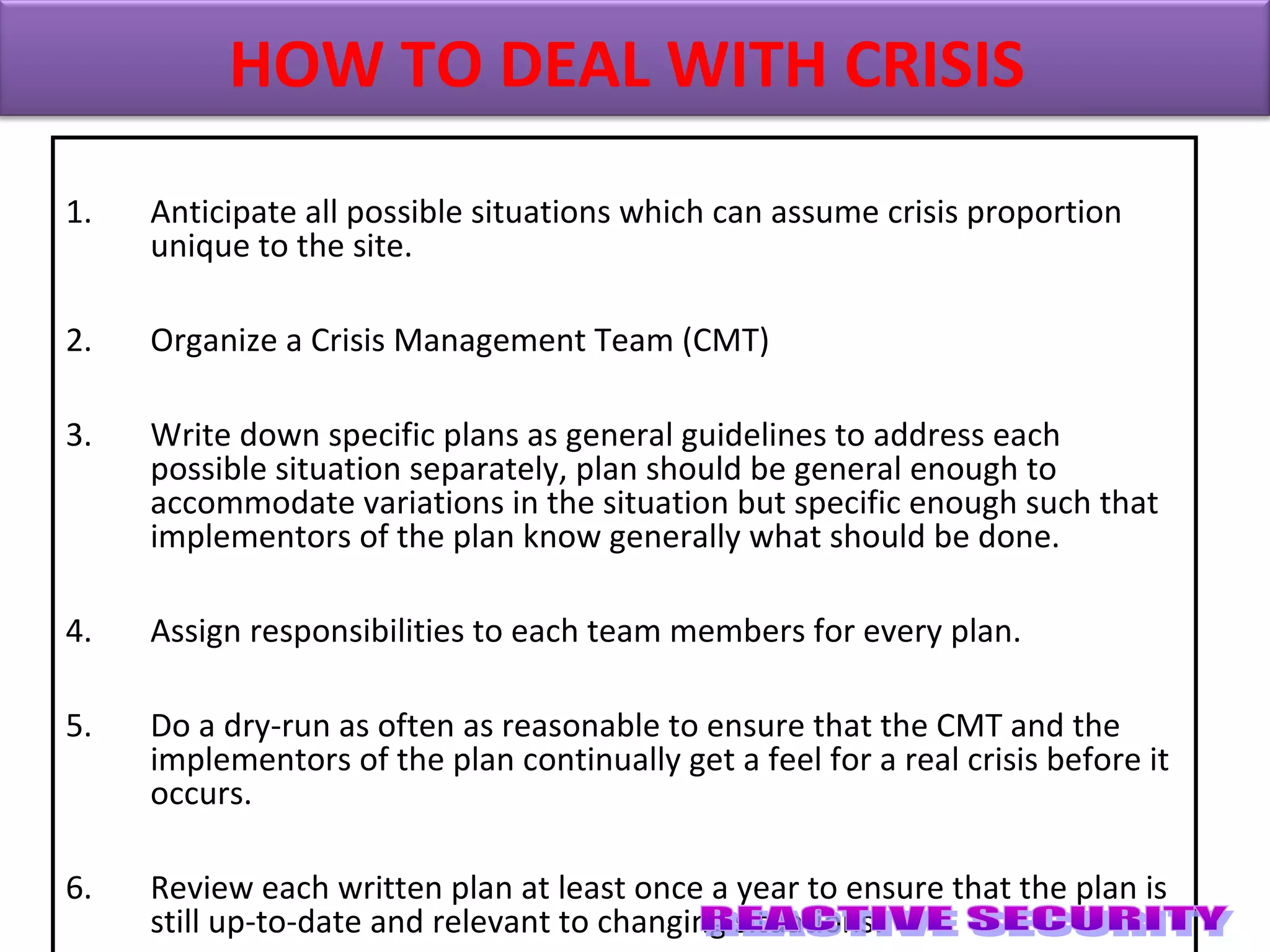 1. Anticipate all possible situations which can assume crisis proportion
unique to the site.
2. Organize a Crisis Management Team (CMT)
3. Write down specific plans as general guidelines to address each
possible situation separately, plan should be general enough to
accommodate variations in the situation but specific enough such that
implementors of the plan know generally what should be done.
4. Assign responsibilities to each team members for every plan.
5. Do a dry-run as often as reasonable to ensure that the CMT and the
implementors of the plan continually get a feel for a real crisis before it
occurs.
6. Review each written plan at least once a year to ensure that the plan is
still up-to-date and relevant to changing situations.
HOW TO DEAL WITH CRISIS
 