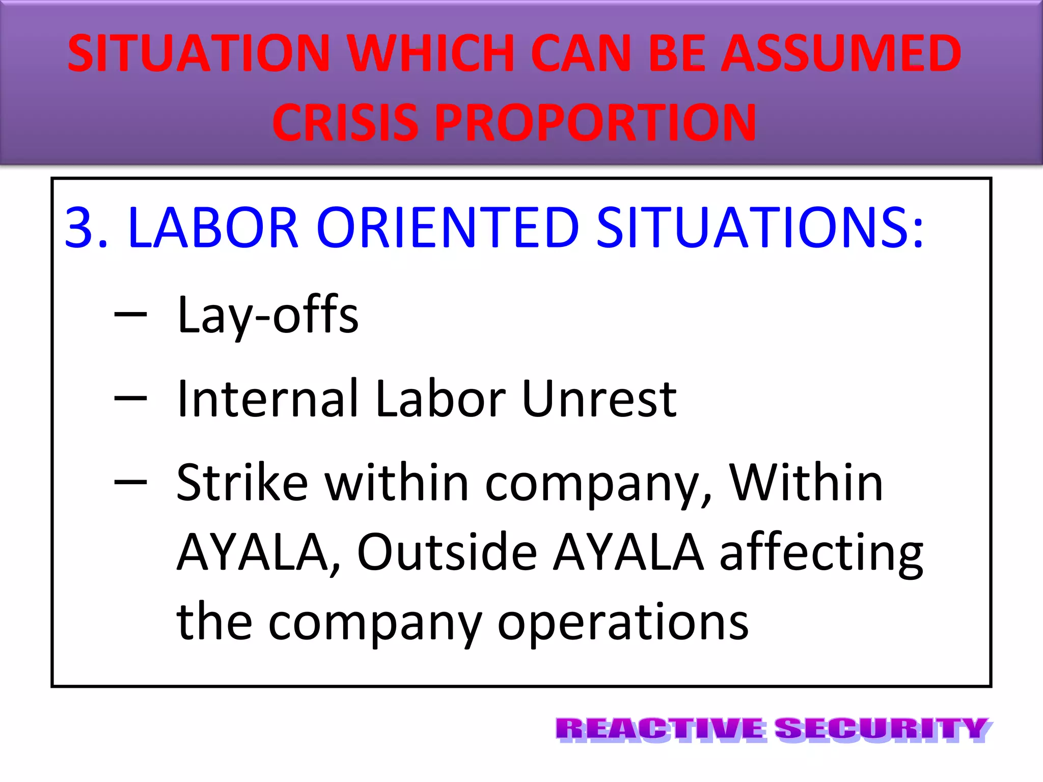 3. LABOR ORIENTED SITUATIONS:
– Lay-offs
– Internal Labor Unrest
– Strike within company, Within
AYALA, Outside AYALA affecting
the company operations
SITUATION WHICH CAN BE ASSUMED
CRISIS PROPORTION
 