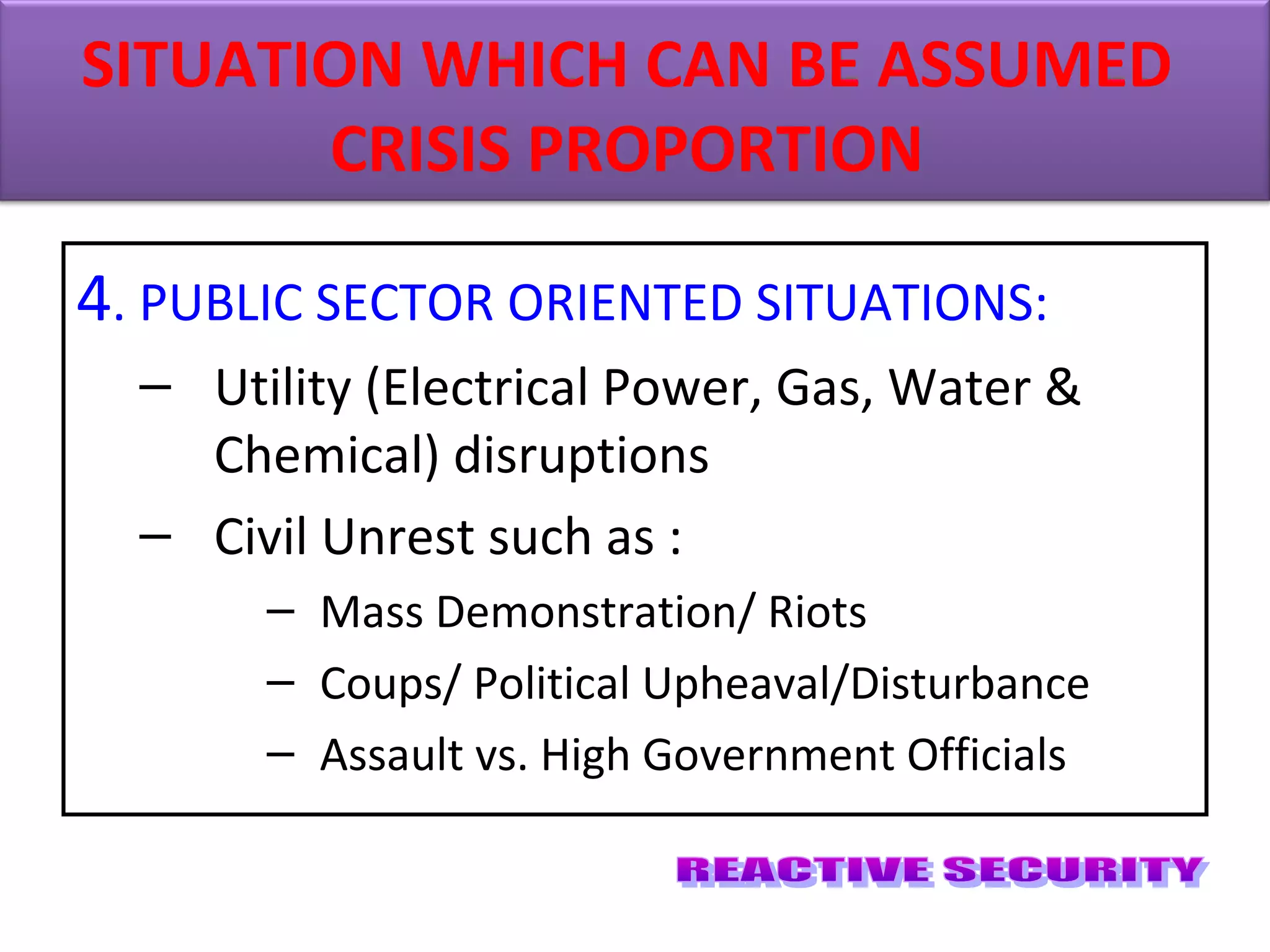 4. PUBLIC SECTOR ORIENTED SITUATIONS:
– Utility (Electrical Power, Gas, Water &
Chemical) disruptions
– Civil Unrest such as :
– Mass Demonstration/ Riots
– Coups/ Political Upheaval/Disturbance
– Assault vs. High Government Officials
SITUATION WHICH CAN BE ASSUMED
CRISIS PROPORTION
 